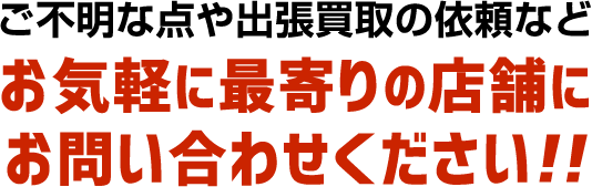 ご不明な点や出張買取の依頼など お気軽に最寄りの店舗にお問い合わせください!!