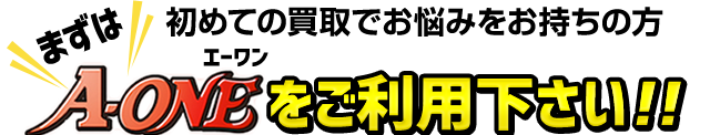 初めての買取でお悩みをお持ちの方 まずはA-ONEをご利用下さい！！